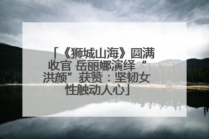 《狮城山海》圆满收官 岳丽娜演绎“洪颜”获赞：坚韧女性触动人心