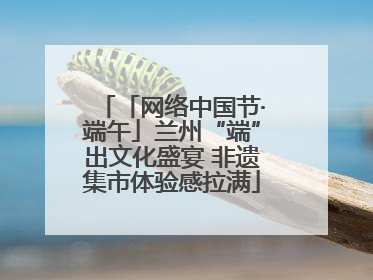 「网络中国节·端午」兰州“端”出文化盛宴 非遗集市体验感拉满