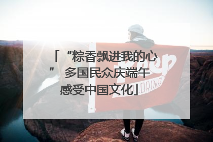 “粽香飘进我的心” 多国民众庆端午感受中国文化
