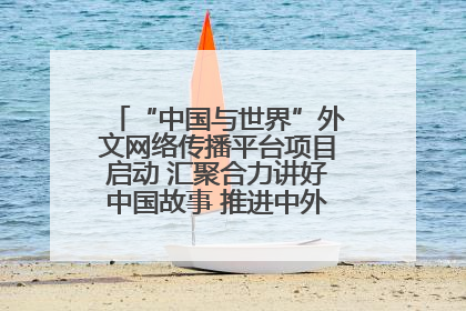 “中国与世界”外文网络传播平台项目启动 汇聚合力讲好中国故事 推进中外文明交流互鉴
