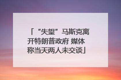 “失望”马斯克离开特朗普政府 媒体称当天两人未交谈