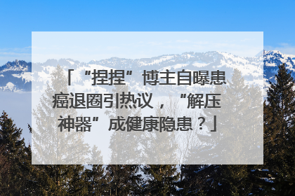“捏捏”博主自曝患癌退圈引热议，“解压神器”成健康隐患？