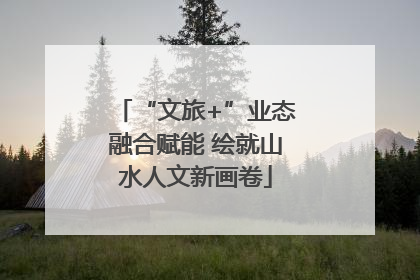“文旅+”业态融合赋能 绘就山水人文新画卷