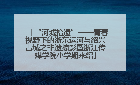 “河城拾遗”——青春视野下的浙东运河与绍兴古城之非遗掠影暨浙江传媒学院小学期来绍