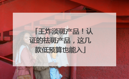 王炸淡斑产品！认证的祛斑产品，这几款低预算也能入