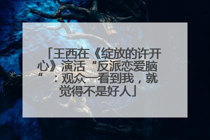 王西在《绽放的许开心》演活“反派恋爱脑”：观众一看到我，就觉得不是好人