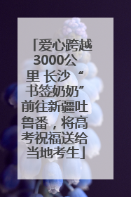 爱心跨越3000公里 长沙“书签奶奶”前往新疆吐鲁番，将高考祝福送给当地考生