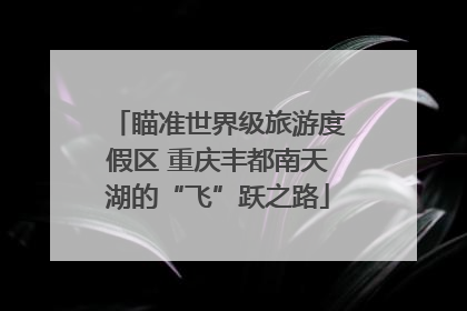 瞄准世界级旅游度假区 重庆丰都南天湖的“飞”跃之路