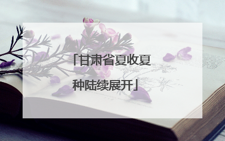 甘肃省夏收夏种陆续展开