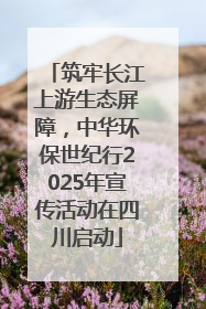 筑牢长江上游生态屏障，中华环保世纪行2025年宣传活动在四川启动