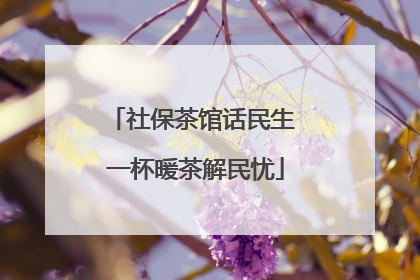 社保茶馆话民生 一杯暖茶解民忧