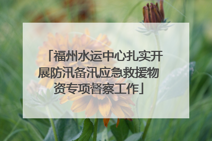 福州水运中心扎实开展防汛备汛应急救援物资专项督察工作