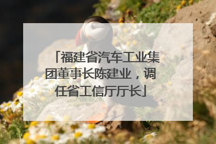 福建省汽车工业集团董事长陈建业，调任省工信厅厅长