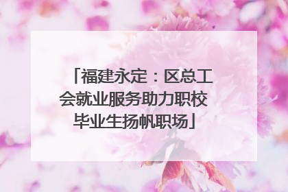 福建永定：区总工会就业服务助力职校毕业生扬帆职场