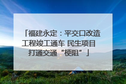 福建永定：平交口改造工程竣工通车 民生项目打通交通“梗阻”