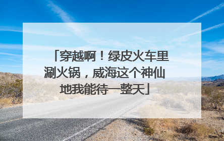 穿越啊！绿皮火车里涮火锅，威海这个神仙地我能待一整天