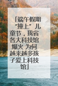 端午假期“撞上”儿童节，我省各大科技馆爆火 为何越来越多孩子爱上科技馆