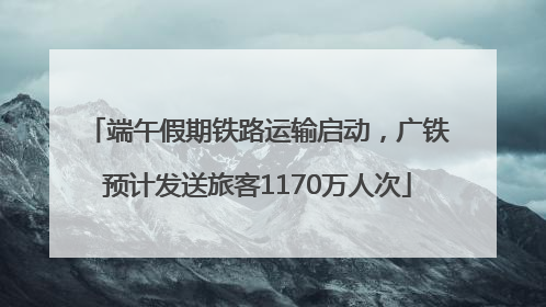 端午假期铁路运输启动，广铁预计发送旅客1170万人次