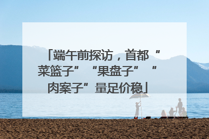 端午前探访，首都“菜篮子”“果盘子”“肉案子”量足价稳