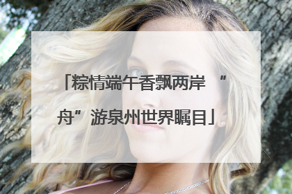 粽情端午香飘两岸 “舟”游泉州世界瞩目