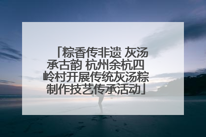 粽香传非遗 灰汤承古韵 杭州余杭四岭村开展传统灰汤粽制作技艺传承活动