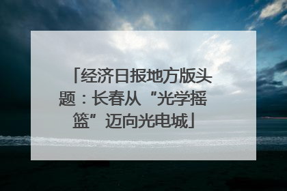 经济日报地方版头题：长春从“光学摇篮”迈向光电城