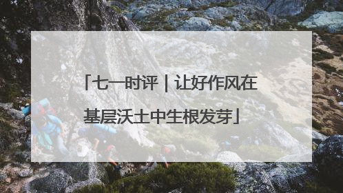七一时评｜让好作风在基层沃土中生根发芽