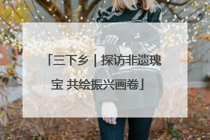 三下乡｜探访非遗瑰宝 共绘振兴画卷
