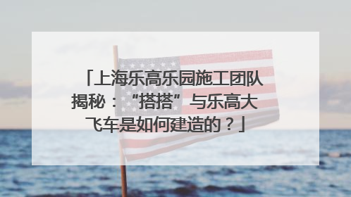上海乐高乐园施工团队揭秘：“搭搭”与乐高大飞车是如何建造的？