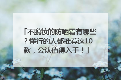 不脱妆的防晒霜有哪些？懂行的人都推荐这10款，公认值得入手！