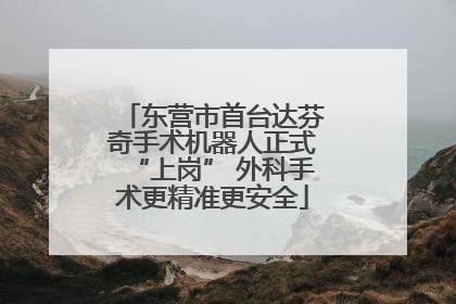 东营市首台达芬奇手术机器人正式“上岗” 外科手术更精准更安全