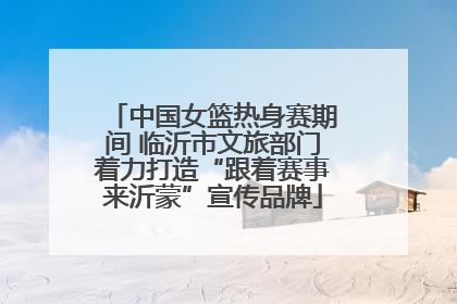 中国女篮热身赛期间 临沂市文旅部门着力打造“跟着赛事来沂蒙”宣传品牌