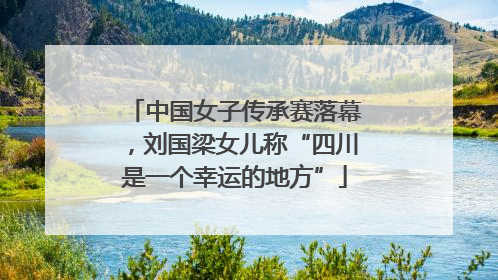 中国女子传承赛落幕，刘国梁女儿称“四川是一个幸运的地方”