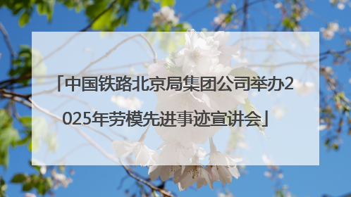 中国铁路北京局集团公司举办2025年劳模先进事迹宣讲会