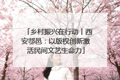 乡村振兴在行动丨西安鄠邑：以版权创新激活民间文艺生命力