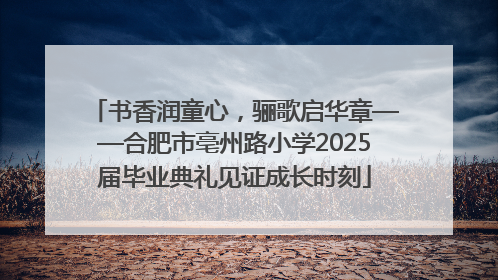 书香润童心，骊歌启华章——合肥市亳州路小学2025届毕业典礼见证成长时刻