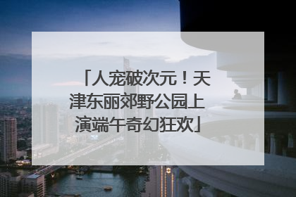 人宠破次元！天津东丽郊野公园上演端午奇幻狂欢