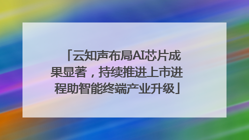 云知声布局AI芯片成果显著，持续推进上市进程助智能终端产业升级