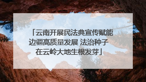 云南开展民法典宣传赋能边疆高质量发展 法治种子在云岭大地生根发芽
