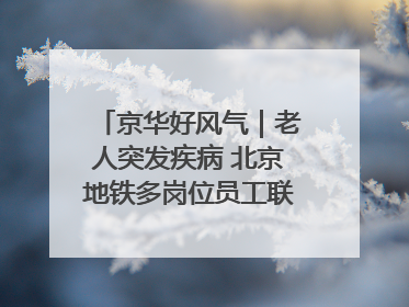 京华好风气｜老人突发疾病 北京地铁多岗位员工联动成功救助