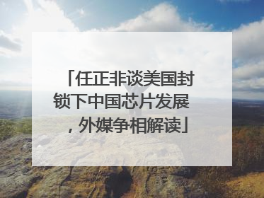 任正非谈美国封锁下中国芯片发展，外媒争相解读