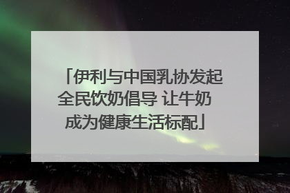 伊利与中国乳协发起全民饮奶倡导 让牛奶成为健康生活标配