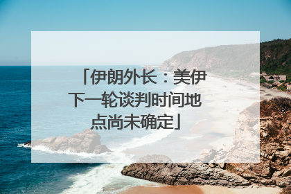伊朗外长：美伊下一轮谈判时间地点尚未确定