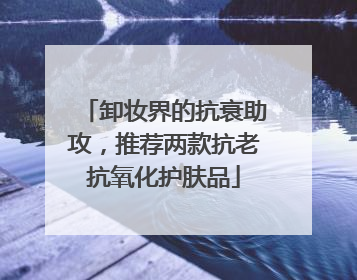 卸妆界的抗衰助攻，推荐两款抗老抗氧化护肤品