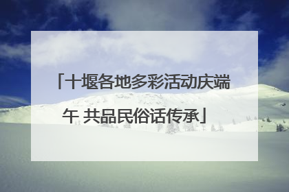 十堰各地多彩活动庆端午 共品民俗话传承
