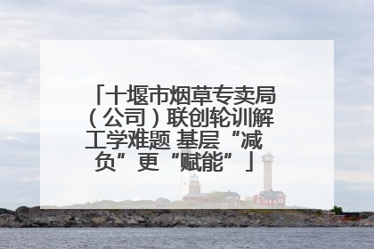 十堰市烟草专卖局（公司）联创轮训解工学难题 基层“减负”更“赋能”