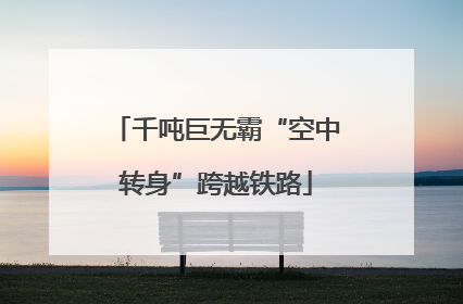 千吨巨无霸“空中转身”跨越铁路