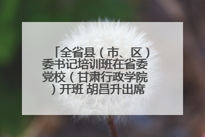全省县（市、区）委书记培训班在省委党校（甘肃行政学院）开班 胡昌升出席开班式并讲话