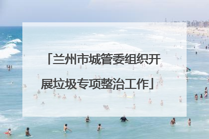 兰州市城管委组织开展垃圾专项整治工作