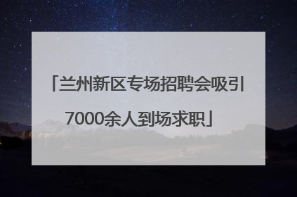兰州新区专场招聘会吸引7000余人到场求职
